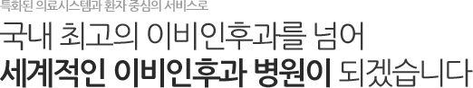 특화된 의료시스템과 환자 중심의 서비스로 국내 최고의 이비인후과를 넘어 세계적인 이비인후과 병원이 되겠습니다